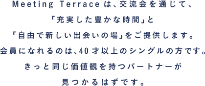 Meeting Terraceは、交流会を通じて、「充実した豊かな時間」と「自由で新しい出会いの場」をご提供します。会員になれるのは、40才以上のシングルの方です。きっと同じ価値観を持つパートナーが見つかるはずです。