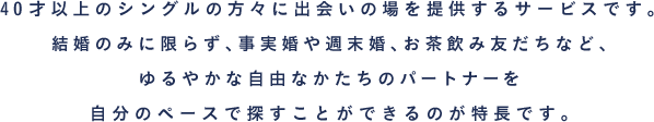 40才以上のシングルの方々に出会いの場を提供するサービスです。結婚のみに限らず、事実婚や週末婚、お茶飲み友だちなど、ゆるやかな自由なかたちのパートナーを自分のペースで探すことができるのが特長です。