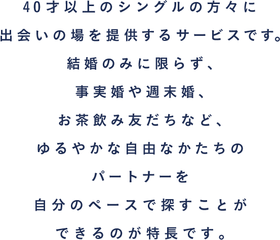 40才以上のシングルの方々に出会いの場を提供するサービスです。結婚のみに限らず、事実婚や週末婚、お茶飲み友だちなど、ゆるやかな自由なかたちのパートナーを自分のペースで探すことができるのが特長です。